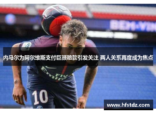 内马尔为阿尔维斯支付巨额赔款引发关注 两人关系再度成为焦点