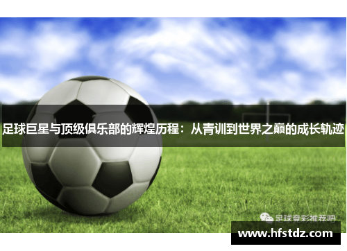 足球巨星与顶级俱乐部的辉煌历程：从青训到世界之巅的成长轨迹