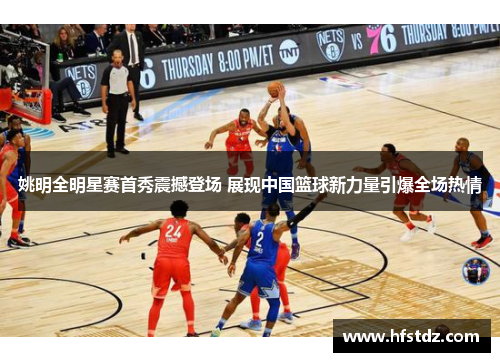 姚明全明星赛首秀震撼登场 展现中国篮球新力量引爆全场热情