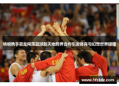 姚明携手恶龙闯荡篮球新天地跨界合作引发体育与幻想世界碰撞
