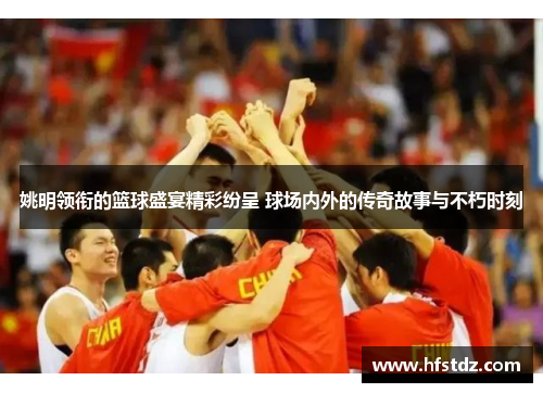 姚明领衔的篮球盛宴精彩纷呈 球场内外的传奇故事与不朽时刻