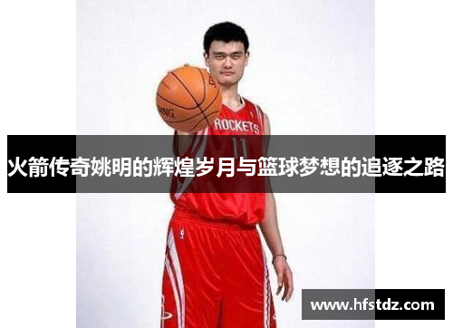 火箭传奇姚明的辉煌岁月与篮球梦想的追逐之路
