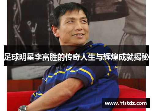 足球明星李富胜的传奇人生与辉煌成就揭秘