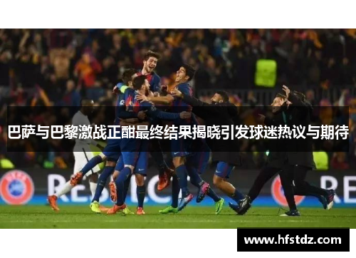 巴萨与巴黎激战正酣最终结果揭晓引发球迷热议与期待
