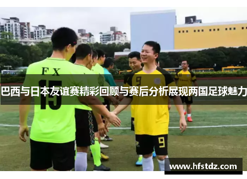 巴西与日本友谊赛精彩回顾与赛后分析展现两国足球魅力