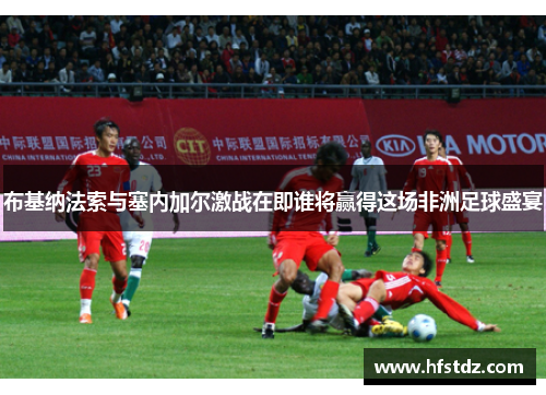 布基纳法索与塞内加尔激战在即谁将赢得这场非洲足球盛宴